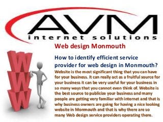Web design Monmouth
How to identify efficient service
provider for web design in Monmouth?
Website is the most significant thing that you can have
for your business. It can really act as a fruitful source for
your business it can be very useful for your business in
so many ways that you cannot even think of. Website is
the best source to publicize your business and many
people are getting very familiar with internet and that is
why business owners are going for having a nice looking
website in Monmouth and that is why there are so
many Web design service providers operating there.
 