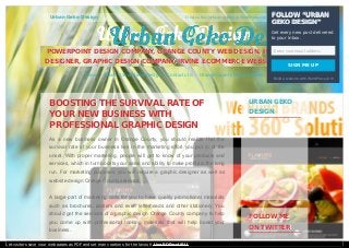Urban Geko Design Create a free website or blog at WordPress.com. The Spirit Theme.
BOOSTING THE SURVIVAL RATE OFBOOSTING THE SURVIVAL RATE OF
YOUR NEW BUSINESS WITHYOUR NEW BUSINESS WITH
PROFESSIONAL GRAPHIC DESIGNPROFESSIONAL GRAPHIC DESIGN
As a new business owner in Orange County, you should realize that the
survival rate of your business lies in the marketing effort you put in at the
onset. With proper marketing, people will get to know of your products and
services, which in turn boosts your sales and ability to make profits in the long
run. For marketing purposes, you will require a graphic designer as well as
website design Orange County services.
A large part of marketing calls for you to have quality promotional materials
such as brochures, posters and even letterheads and other stationery. You
should get the services of a graphic design Orange County company to help
you come up with professional looking materials that will help boast your
business.
URBAN GEKOURBAN GEKO
DESIGNDESIGN
FOLLOW MEFOLLOW ME
ON TWITTERON TWITTER
Urban Geko Design
Urban Geko Design
Urban Geko DesignUrban Geko Design
POWERPOINT DESIGN COMPANY, ORANGE COUNTY WEB DESIGN, IRVINE WEBPOWERPOINT DESIGN COMPANY, ORANGE COUNTY WEB DESIGN, IRVINE WEB
DESIGNER, GRAPHIC DESIGN COMPANY, IRVINE ECOMMERCE WEBSITE DESIGNDESIGNER, GRAPHIC DESIGN COMPANY, IRVINE ECOMMERCE WEBSITE DESIGN
Home About- Urban Geko Design Contacts Us Orange County Web Designer
FOLLOW “URBANFOLLOW “URBAN
GEKO DESIGN”GEKO DESIGN”
Get every new post delivered
to your Inbox.
Enter your email address
SIGN ME UP
Build a website with WordPress.com
Let visitors save your web pages as PDF and set many options for the layout! Use PDFmyURL!
 