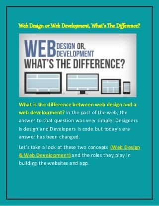 Web Design or Web Development, What’s The Difference?
What is the difference between web design and a
web development? In the past of the web, the
answer to that question was very simple: Designers
is design and Developers is code but today’s era
answer has been changed.
Let’s take a look at these two concepts (Web Design
& Web Development) and the roles they play in
building the websites and app.
 