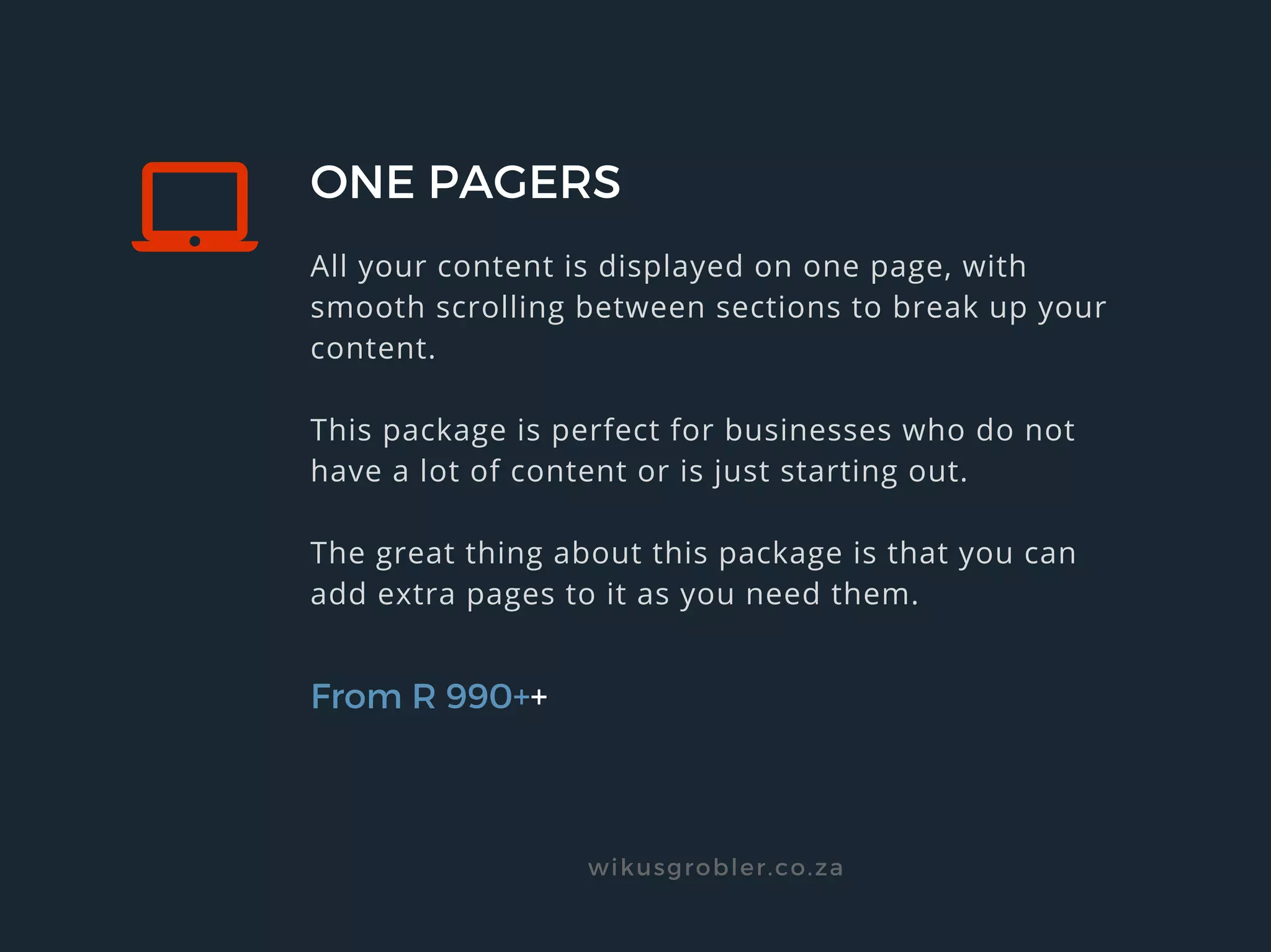 ONE PAGERS
All your content is displayed on one page, with
smooth scrolling between sections to break up your
content.
This package is perfect for businesses who do not
have a lot of content or is just starting out.
The great thing about this package is that you can
add extra pages to it as you need them.
From R 990++
wikusgrobler.co.za
 