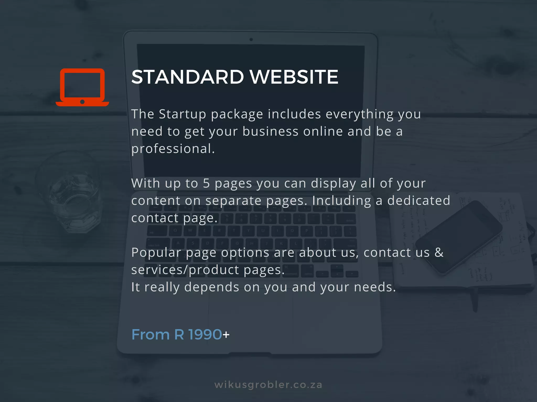 STANDARD WEBSITE
From R 1990+
wikusgrobler.co.za
The Startup package includes everything you
need to get your business online and be a
professional.
With up to 5 pages you can display all of your
content on separate pages. Including a dedicated
contact page.
Popular page options are about us, contact us &
services/product pages.
It really depends on you and your needs.
 