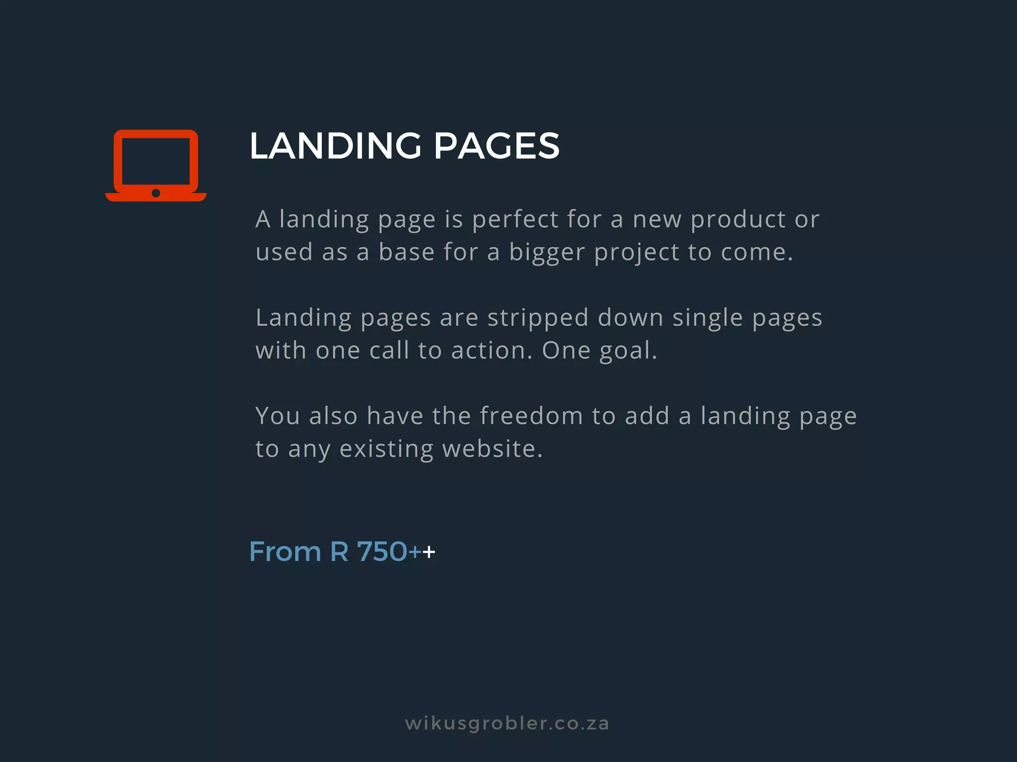 LANDING PAGES
From R 750++
A landing page is perfect for a new product or
used as a base for a bigger project to come.
Landing pages are stripped down single pages
with one call to action. One goal.
You also have the freedom to add a landing page
to any existing website.
wikusgrobler.co.za
 
