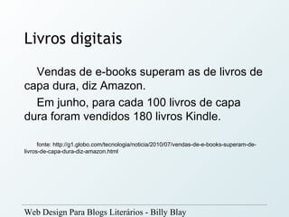 Livros digitais
  Vendas de e-books superam as de livros de
capa dura, diz Amazon.
  Em junho, para cada 100 livros de capa
dura foram vendidos 180 livros Kindle.

      fonte: http://g1.globo.com/tecnologia/noticia/2010/07/vendas-de-e-books-superam-de-
livros-de-capa-dura-diz-amazon.html




Web Design Para Blogs Literários - Billy Blay
 