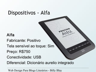 Dispositivos - Alfa



Alfa
Fabricante: Positivo
Tela sensível ao toque: Sim
Preço: R$750
Conectividade: USB
Diferencial: Dicionário aurelio integrado
Web Design Para Blogs Literários - Billy Blay
 