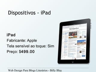 Dispositivos - iPad



iPad
Fabricante: Apple
Tela sensível ao toque: Sim
Preço: $499.00



Web Design Para Blogs Literários - Billy Blay
 