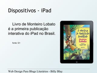 Dispositivos - iPad

   Livro de Monteiro Lobato
é a primeira publicação
interativa do iPad no Brasil.

   fonte: G1




Web Design Para Blogs Literários - Billy Blay
 