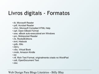 Livros digitais - Formatos
   •.lit, Microsoft Reader
   •.pdf, Acrobat Reader
   •.chm, Microsoft Compiled HTML Help
   •.opf, Open EBook Format
   •.exe, eBook auto-executável em Windows
   •.prc, Mobipocket Reader
   •.rb, RocketEditions
   •.kml, Hiebook
   •.pdb, iSilo
   •.DjVu
   •.vbo, Virtual Book
   •.mobi, Amazon Kindle
   •.txt
   •.rtf, Rich Text Format, originalmente criado no WordPad
   •.odt, OpenDocument Text
   •.doc



Web Design Para Blogs Literários - Billy Blay
 
