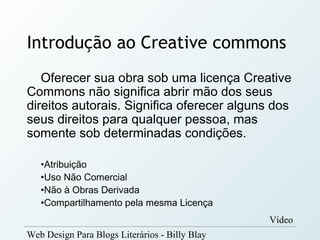 Introdução ao Creative commons
   Oferecer sua obra sob uma licença Creative
Commons não significa abrir mão dos seus
direitos autorais. Significa oferecer alguns dos
seus direitos para qualquer pessoa, mas
somente sob determinadas condições.

   •Atribuição
   •Uso Não Comercial
   •Não à Obras Derivada
   •Compartilhamento pela mesma Licença
                                                Vídeo
Web Design Para Blogs Literários - Billy Blay
 