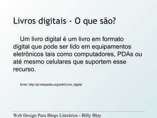 Livros digitais - O que são?
   Um livro digital é um livro em formato
digital que pode ser lido em equipamentos
eletrônicos tais como computadores, PDAs ou
até mesmo celulares que suportem esse
recurso.

   fonte: http://pt.wikipedia.org/wiki/Livro_digital




Web Design Para Blogs Literários - Billy Blay
 