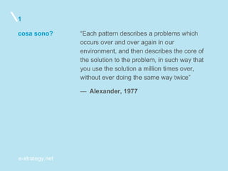 e-xtrategy.net
cosa sono?
1
“Each pattern describes a problems which
occurs over and over again in our
environment, and then describes the core of
the solution to the problem, in such way that
you use the solution a million times over,
without ever doing the same way twice”
—  Alexander, 1977
 