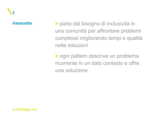e-xtrategy.net
riassunto
1
> parte dal bisogno di inclusività in
una comunità per affrontare problemi
complessi migliorando tempi e qualità
nelle soluzioni
> ogni pattern descrive un problema
ricorrente in un dato contesto e offre
una soluzione
 