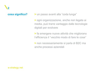 e-xtrategy.net
cosa significa?
2
> un passo avanti alla “coda lunga”
> ogni organizzazione, anche non legata ai
media, può trarre vantaggio dalle tecnologie
digitali per evolvere
> fa emergere nuove attività che migliorano
l’efficienza il “vecchio modo di fare le cose”
> non necessariamente si parla di B2C ma
anche processi aziendali
 