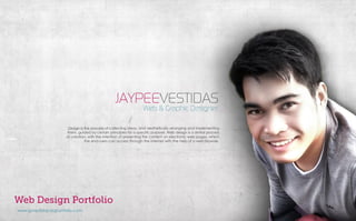 www.jpvestidas.daportfolio.com
JAYPEEVESTIDAS
Web & Graphic Designer
Design is the process of collecting ideas, and aesthetically arranging and implementing
them, guided by certain principles for a specific purpose. Web design is a similar process
of creation, with the intention of presenting the content on electronic web pages, which
the end-users can access through the internet with the help of a web browser.
 