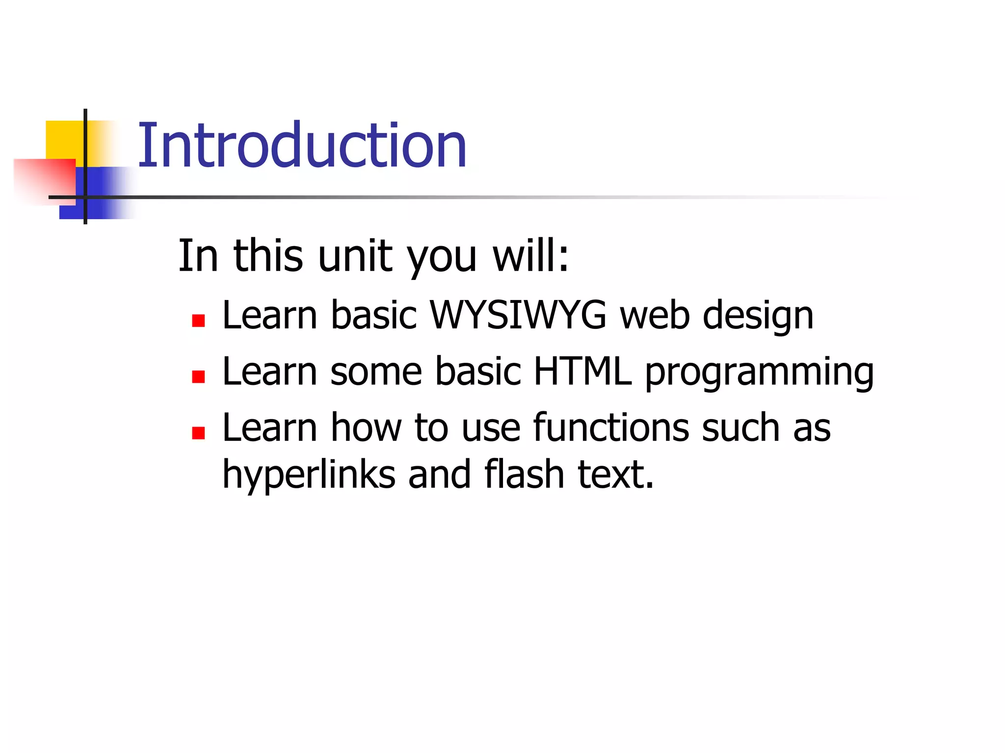 Introduction 	In this unit you will:Learn basic WYSIWYG web designLearn some basic HTML programmingLearn how to use functions such as hyperlinks and flash text.					