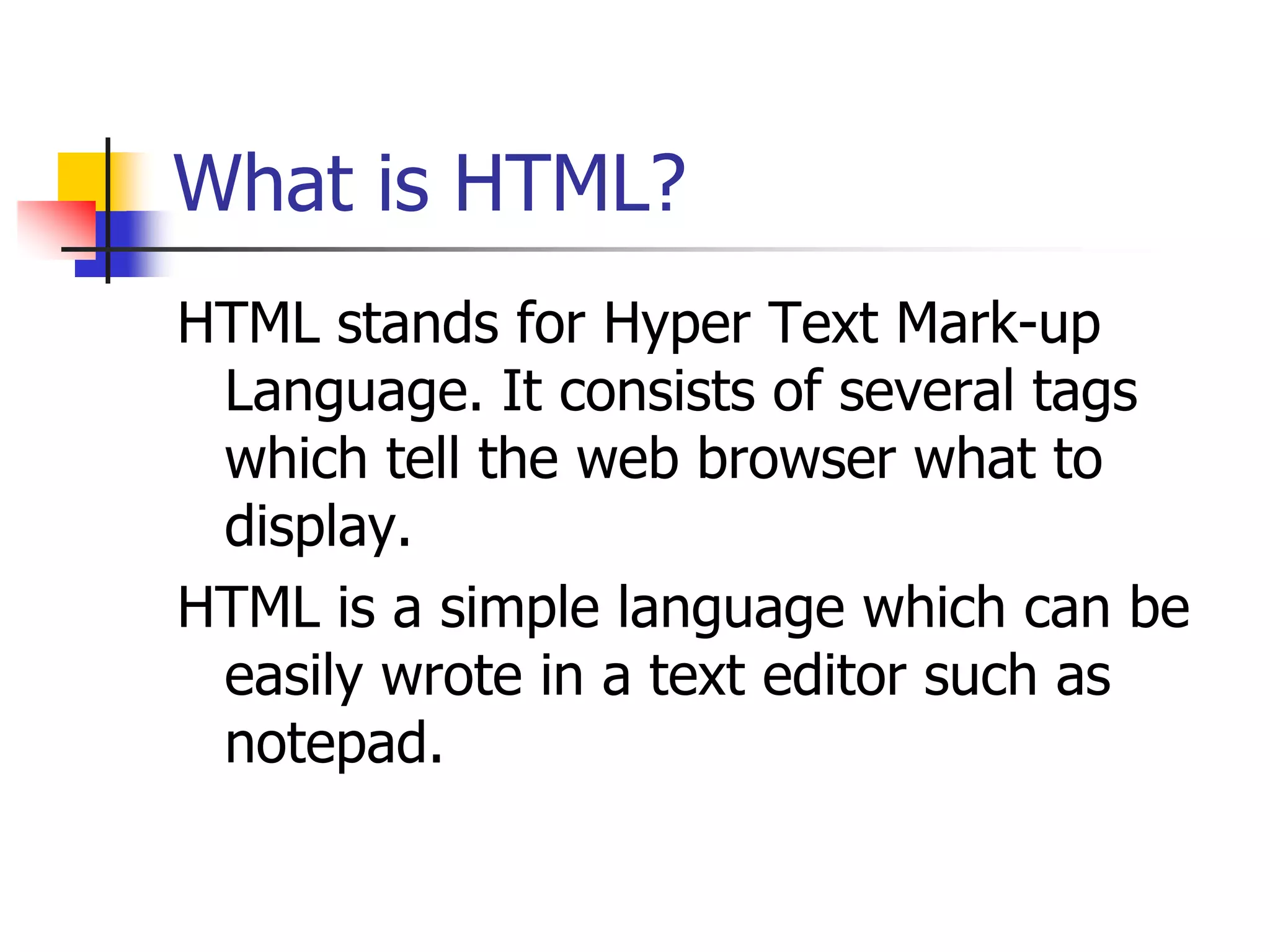 What is HTML?HTML stands for Hyper Text Mark-up Language. It consists of several tags which tell the web browser what to display.HTML is a simple language which can be easily wrote in a text editor such as notepad.