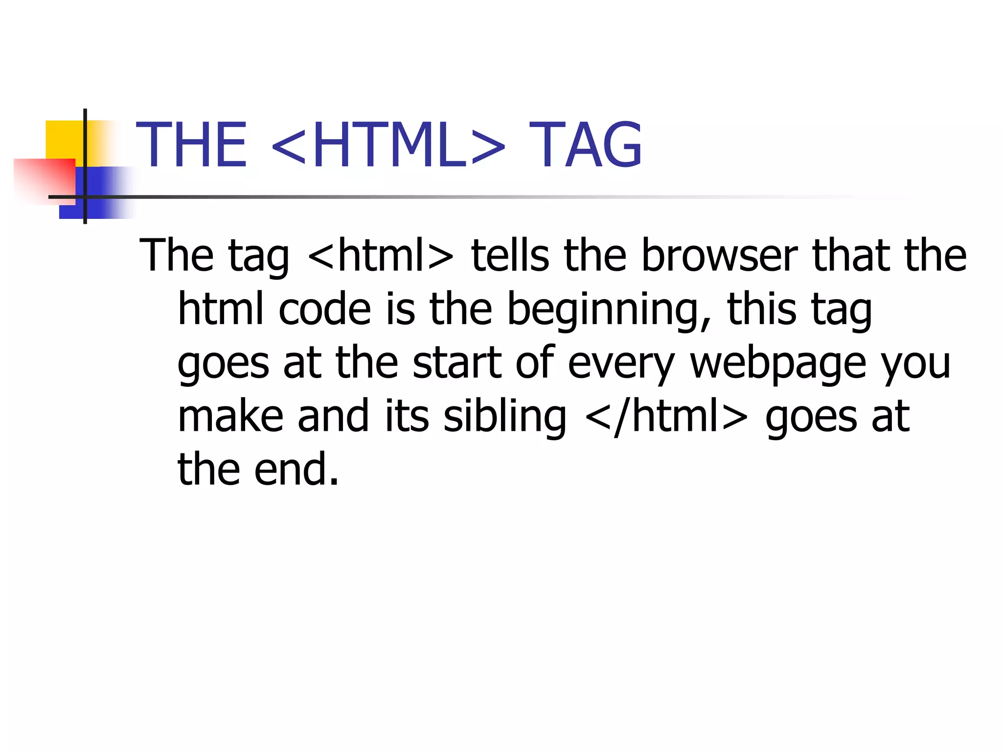 THE <HTML> TAGThe tag <html> tells the browser that the html code is the beginning, this tag goes at the start of every webpage you make and its sibling </html> goes at the end.
