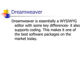 DreamweaverDreamweaver is essentially a WYSIWYG editor with some key differences- it also supports coding. This makes it one of the best software packages on the market today.