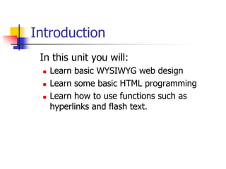 Introduction 	In this unit you will:Learn basic WYSIWYG web designLearn some basic HTML programmingLearn how to use functions such as hyperlinks and flash text.					