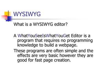 WYSIWYGWhat is a WYSIWYG editor?A WhatYouSeeIsWhatYouGet Editor is a program that requires no programming knowledge to build a webpage. These programs are often simple and the effects are very basic however they are good for fast page creation.