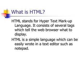 What is HTML?HTML stands for Hyper Text Mark-up Language. It consists of several tags which tell the web browser what to display.HTML is a simple language which can be easily wrote in a text editor such as notepad.