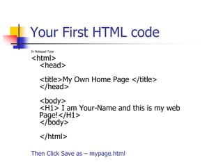 Your First HTML codeIn Notepad Type<html><head><title>My Own Home Page </title> </head><body><H1> I am Your-Name and this is my web Page!</H1> </body></html>Then Click Save as – mypage.html