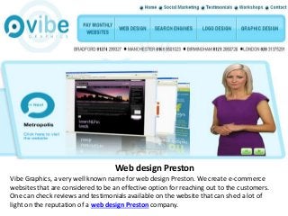 Web design Preston
Vibe Graphics, a very well known name for web design Preston. We create e-commerce
websites that are considered to be an effective option for reaching out to the customers.
One can check reviews and testimonials available on the website that can shed a lot of
light on the reputation of a web design Preston company.
 