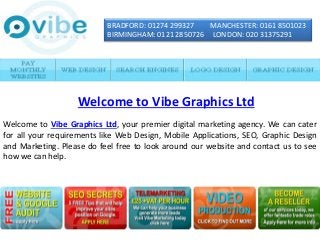 BRADFORD: 01274 299327 MANCHESTER: 0161 8501023
BIRMINGHAM: 0121 2850726 LONDON: 020 31375291
Welcome to Vibe Graphics Ltd, your premier digital marketing agency. We can cater
for all your requirements like Web Design, Mobile Applications, SEO, Graphic Design
and Marketing. Please do feel free to look around our website and contact us to see
how we can help.
Welcome to Vibe Graphics Ltd
 