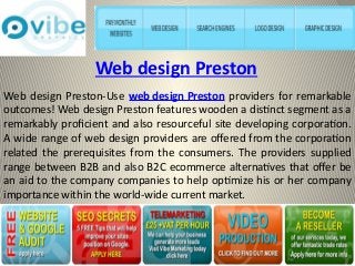 Web design Preston 
Web design Preston-Use web design Preston providers for remarkable 
outcomes! Web design Preston features wooden a distinct segment as a 
remarkably proficient and also resourceful site developing corporation. 
A wide range of web design providers are offered from the corporation 
related the prerequisites from the consumers. The providers supplied 
range between B2B and also B2C ecommerce alternatives that offer be 
an aid to the company companies to help optimize his or her company 
importance within the world-wide current market. 
 