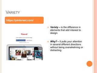 VARIETY
 Variety – is the difference in
elements that add interest to
design.
 Why? – It pulls your attention
in several different directions
without being overwhelming or
distracting.
https://pinterest.com/
 
