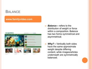 BALANCE
 Balance – refers to the
distribution of weight or force
within a composition. Balance
has two forms symmetrical and
asymmetrical.
 Why? – Vertically both sides
have the same approximate
weight despite differing
content, while images/articles
underneath are symmetrically
balanced.
www.familyvideo.com
 