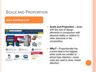 SCALE AND PROPORTION
 Scale and Proportion – deals
with the size of design
elements in comparison with
physical reality or relative to
other elements in the
composition.
 Why? – Proportionally the
current deal is the biggest,
while costs are smaller to
attract less attention, visual
cues are used to draw viewer
attention.
www.bestbuy.com
 