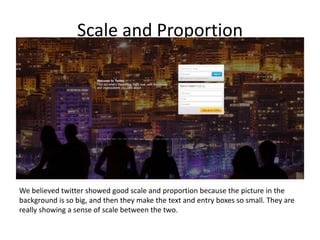 Scale and Proportion
We believed twitter showed good scale and proportion because the picture in the
background is so big, and then they make the text and entry boxes so small. They are
really showing a sense of scale between the two.
 