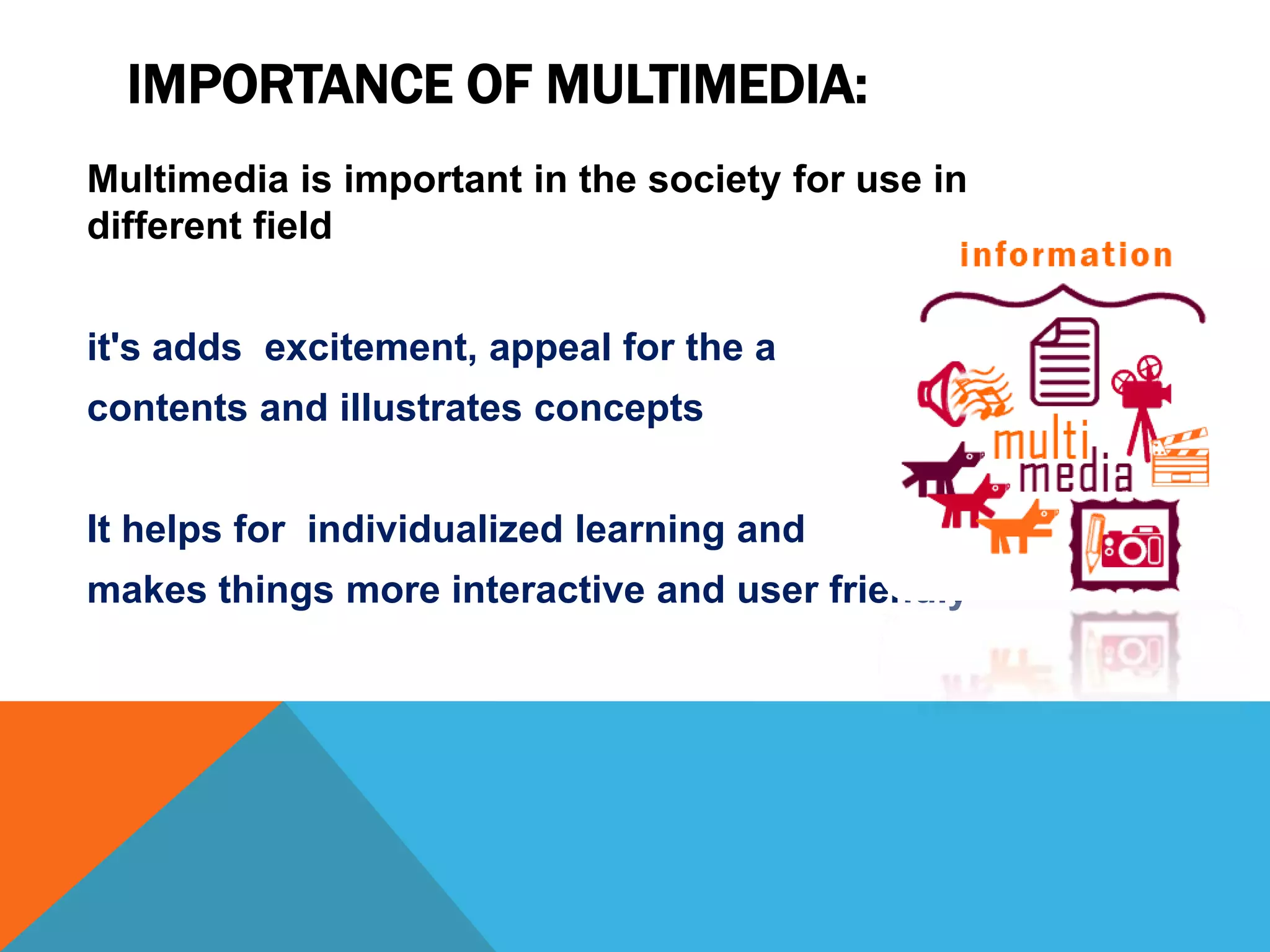 IMPORTANCE OF MULTIMEDIA:
Multimedia is important in the society for use in
different field

it's adds excitement, appeal for the a
contents and illustrates concepts
It helps for individualized learning and
makes things more interactive and user friendly

 