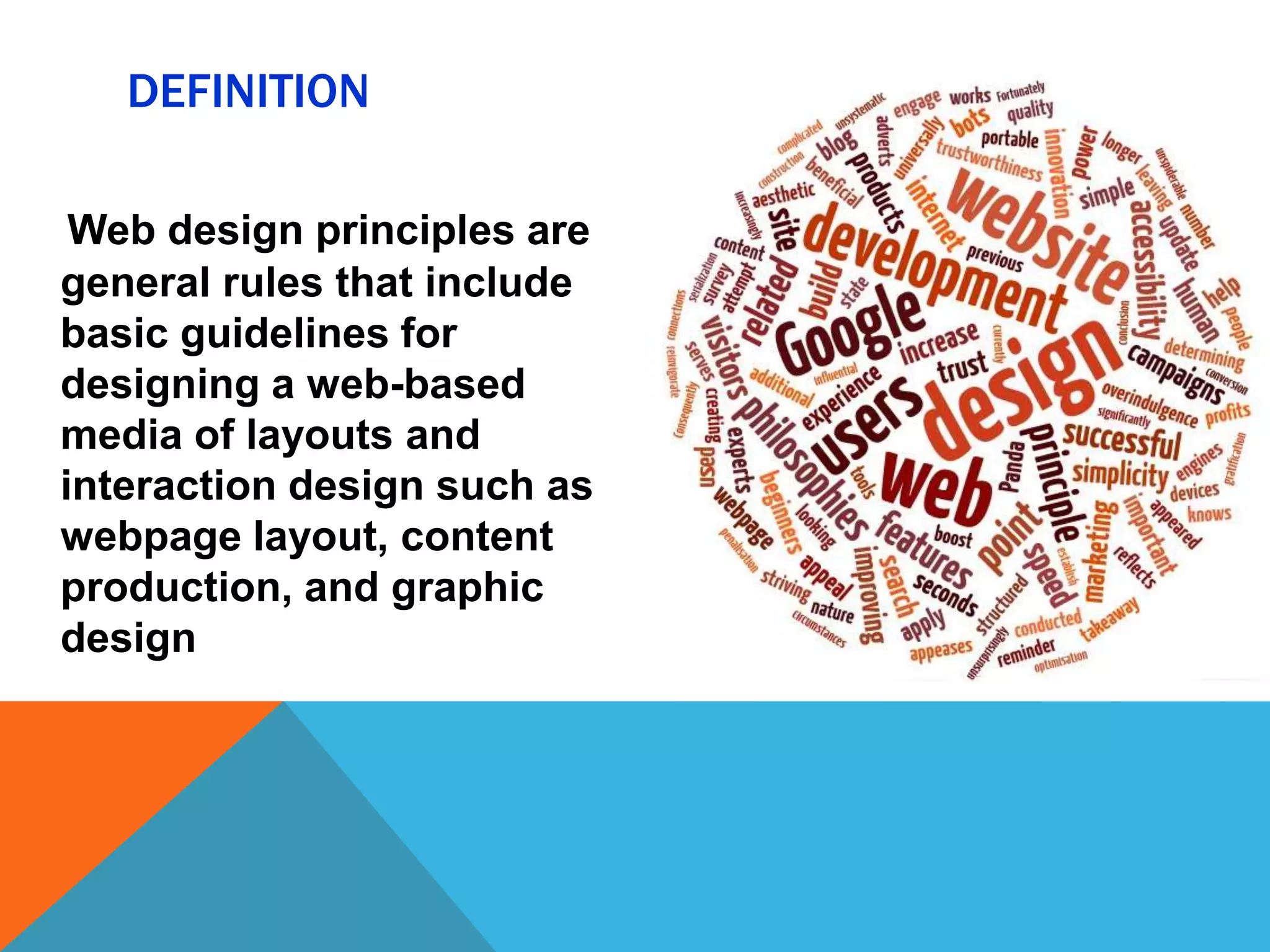 DEFINITION
Web design principles are
general rules that include
basic guidelines for
designing a web-based
media of layouts and
interaction design such as
webpage layout, content
production, and graphic
design

 