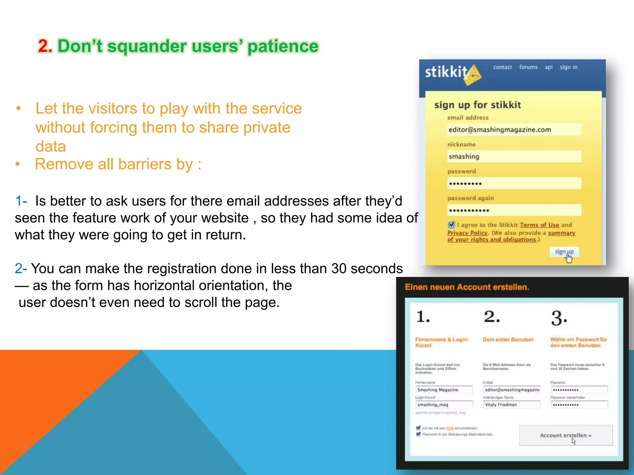 2. Don’t squander users’ patience
• Let the visitors to play with the service
without forcing them to share private
data
• Remove all barriers by :
1- Is better to ask users for there email addresses after they’d
seen the feature work of your website , so they had some idea of
what they were going to get in return.
2- You can make the registration done in less than 30 seconds
— as the form has horizontal orientation, the
user doesn’t even need to scroll the page.

 