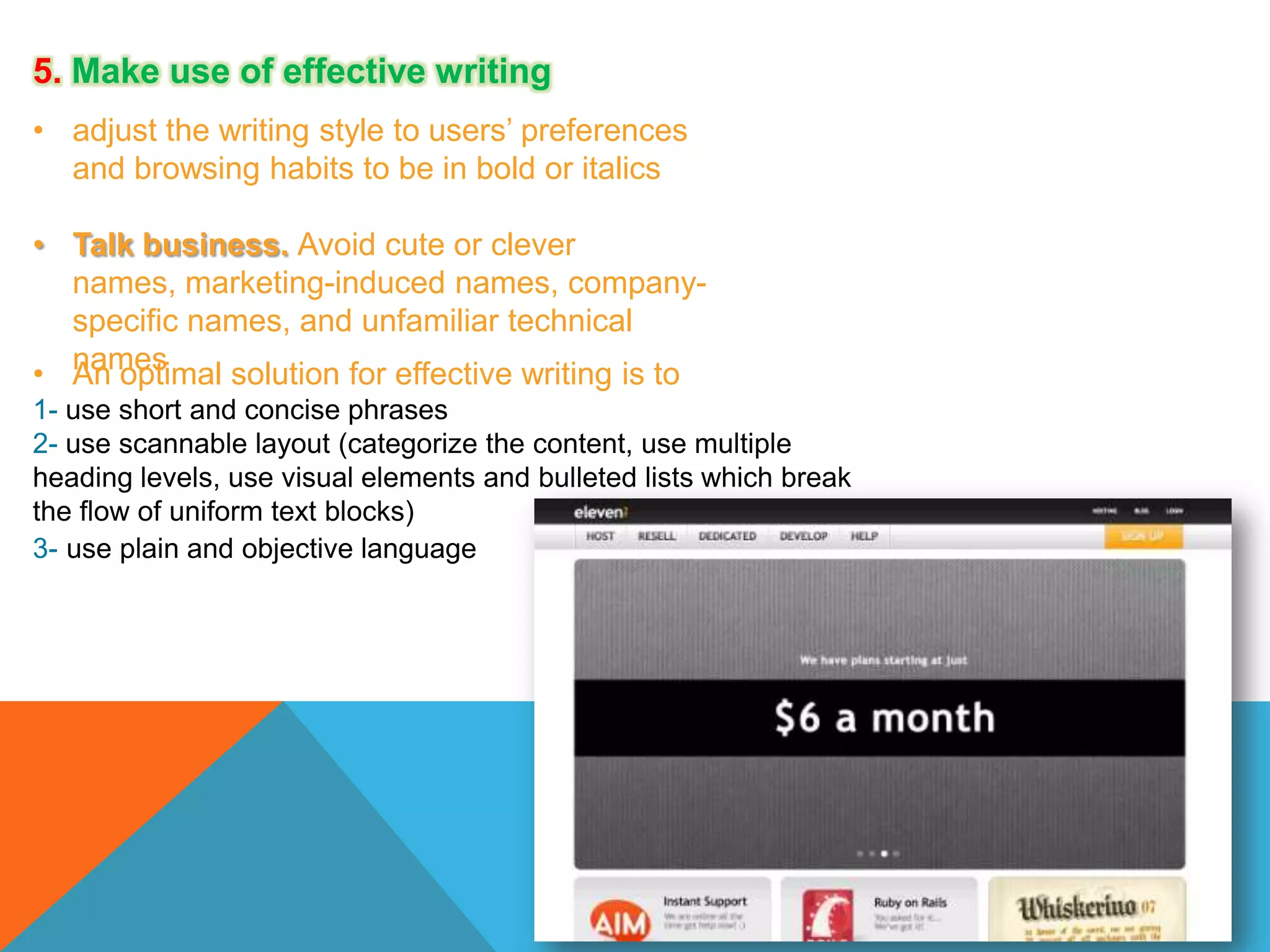 5. Make use of effective writing
• adjust the writing style to users’ preferences
and browsing habits to be in bold or italics
• Talk business. Avoid cute or clever
names, marketing-induced names, companyspecific names, and unfamiliar technical
• names
An optimal solution for effective writing is to
1- use short and concise phrases
2- use scannable layout (categorize the content, use multiple
heading levels, use visual elements and bulleted lists which break
the flow of uniform text blocks)
3- use plain and objective language

 