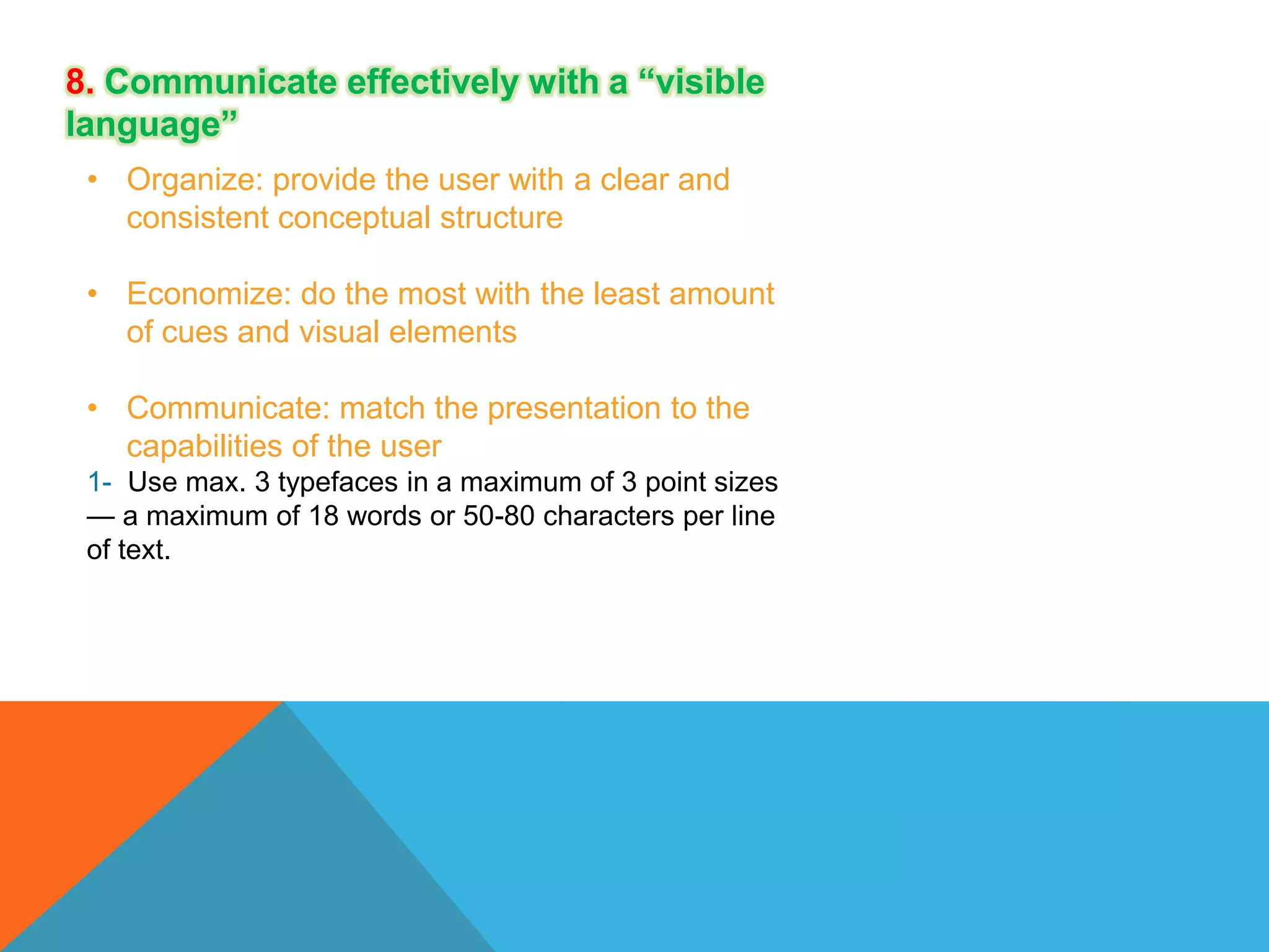 8. Communicate effectively with a “visible
language”
• Organize: provide the user with a clear and
consistent conceptual structure

• Economize: do the most with the least amount
of cues and visual elements
• Communicate: match the presentation to the
capabilities of the user
1- Use max. 3 typefaces in a maximum of 3 point sizes
— a maximum of 18 words or 50-80 characters per line
of text.

 