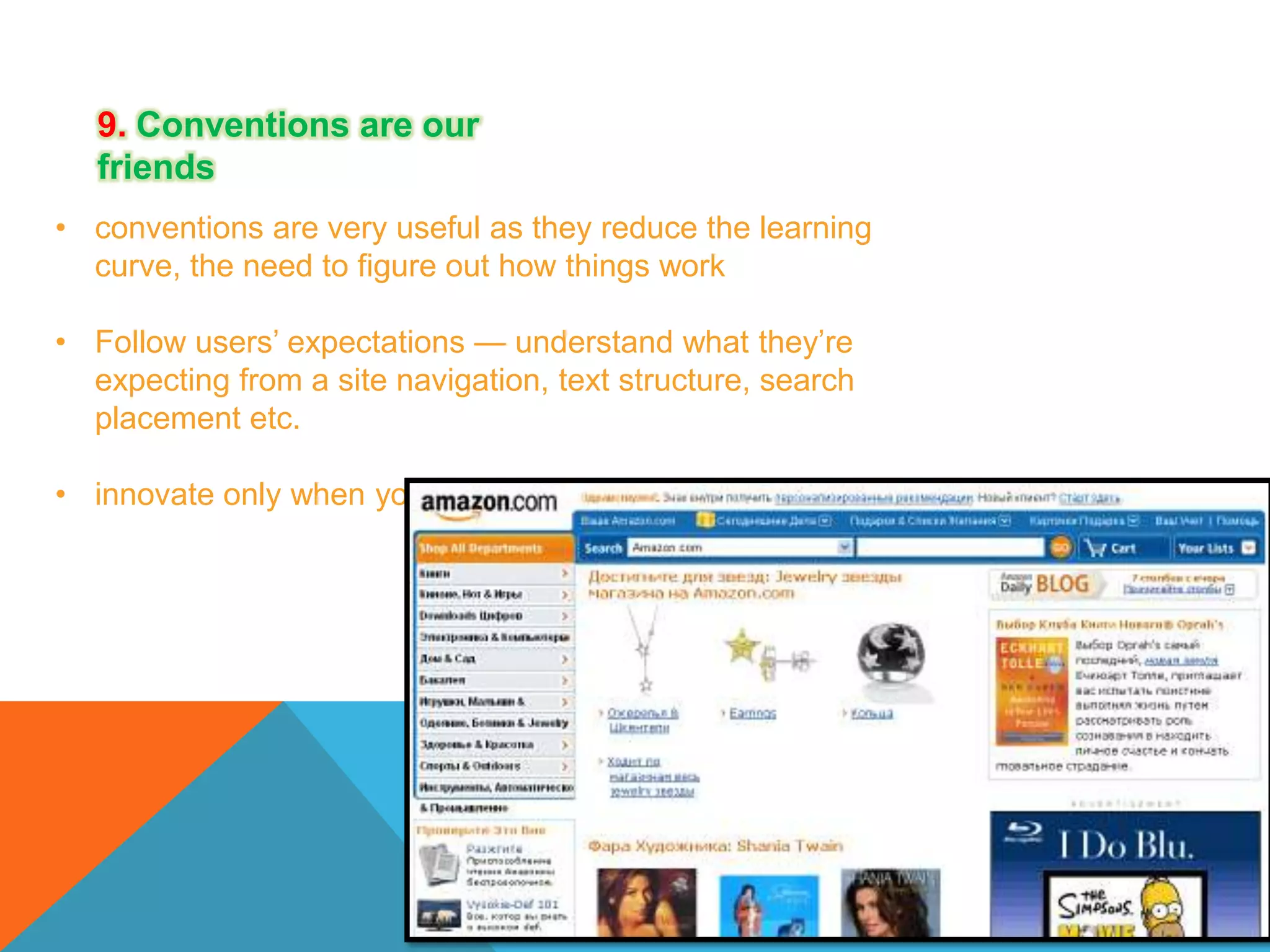 9. Conventions are our
friends
• conventions are very useful as they reduce the learning
curve, the need to figure out how things work
• Follow users’ expectations — understand what they’re
expecting from a site navigation, text structure, search
placement etc.
• innovate only when you know you really have a better idea

 