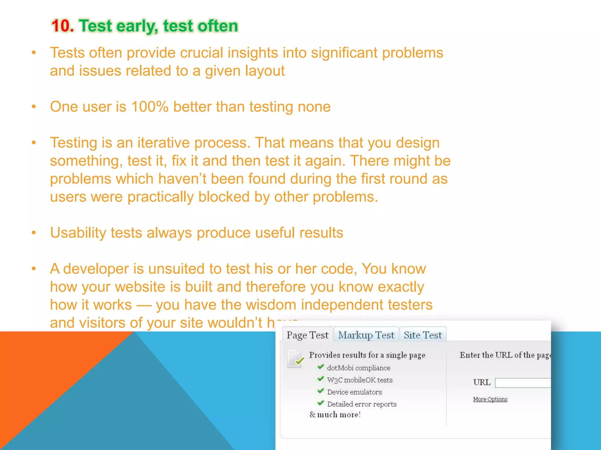 10. Test early, test often
• Tests often provide crucial insights into significant problems
and issues related to a given layout
• One user is 100% better than testing none
• Testing is an iterative process. That means that you design
something, test it, fix it and then test it again. There might be
problems which haven’t been found during the first round as
users were practically blocked by other problems.
• Usability tests always produce useful results
• A developer is unsuited to test his or her code, You know
how your website is built and therefore you know exactly
how it works — you have the wisdom independent testers
and visitors of your site wouldn’t have.

 