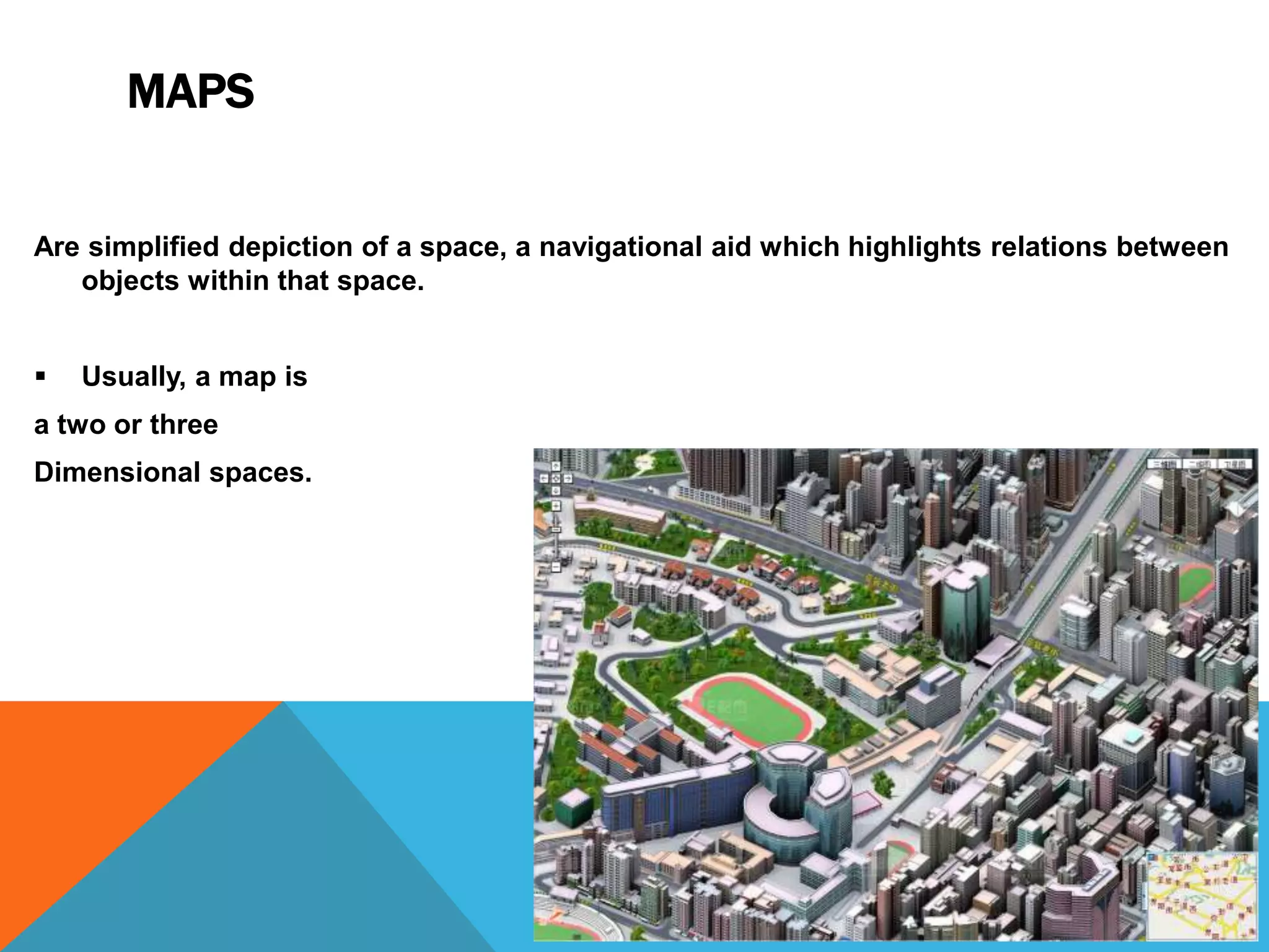MAPS
Are simplified depiction of a space, a navigational aid which highlights relations between
objects within that space.


Usually, a map is

a two or three
Dimensional spaces.

 