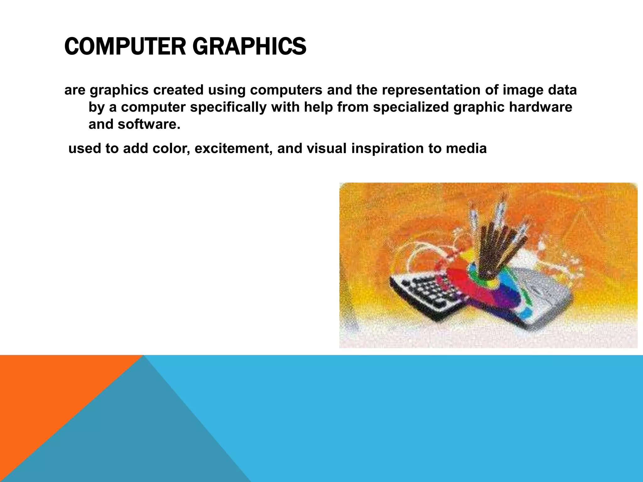 COMPUTER GRAPHICS
are graphics created using computers and the representation of image data
by a computer specifically with help from specialized graphic hardware
and software.
used to add color, excitement, and visual inspiration to media

 