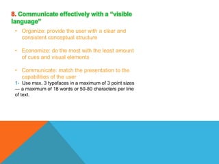 8. Communicate effectively with a “visible
language”
• Organize: provide the user with a clear and
consistent conceptual structure

• Economize: do the most with the least amount
of cues and visual elements
• Communicate: match the presentation to the
capabilities of the user
1- Use max. 3 typefaces in a maximum of 3 point sizes
— a maximum of 18 words or 50-80 characters per line
of text.

 