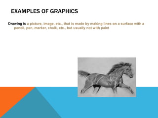EXAMPLES OF GRAPHICS
Drawing is a picture, image, etc., that is made by making lines on a surface with a
pencil, pen, marker, chalk, etc., but usually not with paint

 