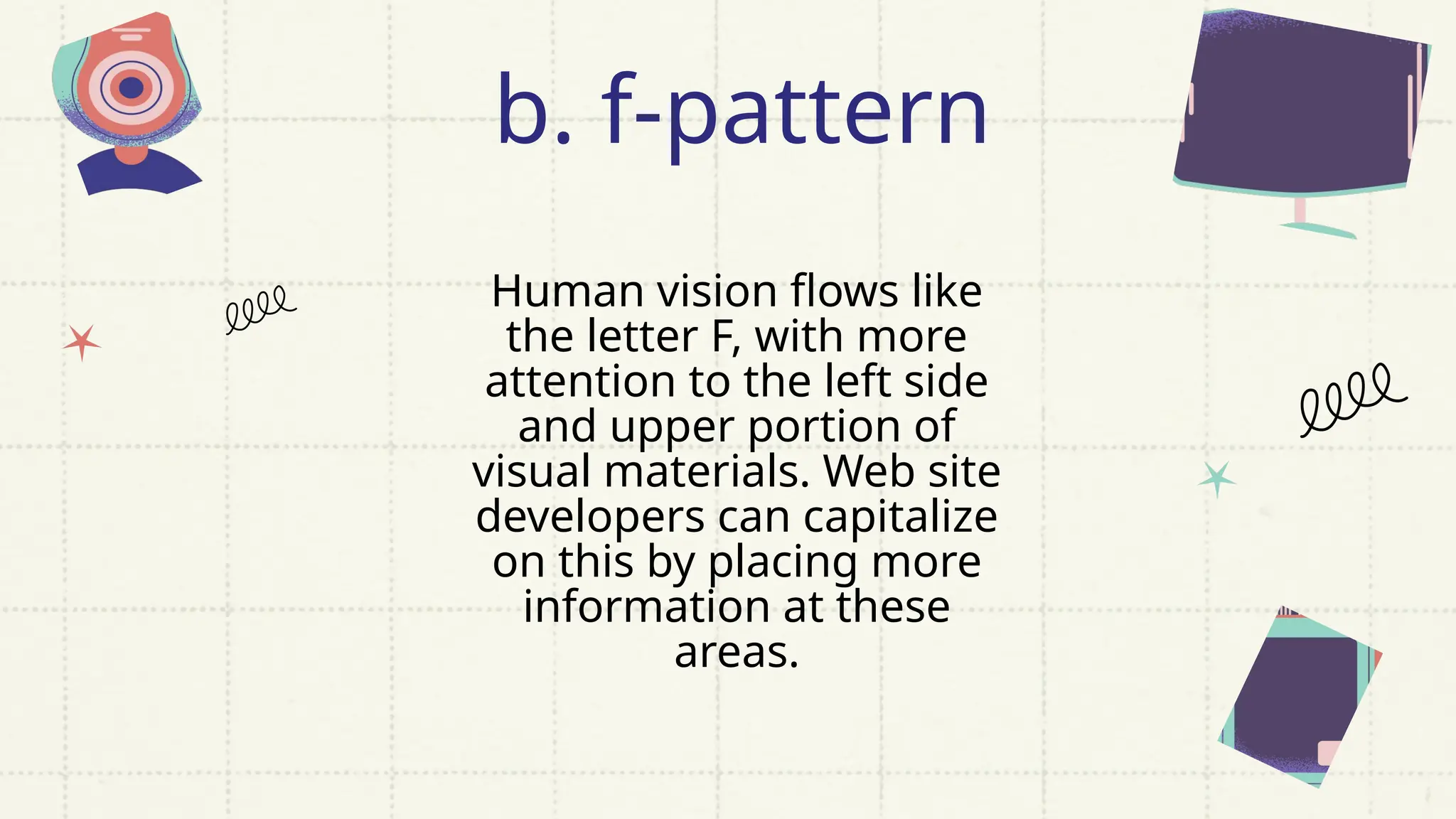 Human vision flows like
the letter F, with more
attention to the left side
and upper portion of
visual materials. Web site
developers can capitalize
on this by placing more
information at these
areas.
b. f-pattern
 