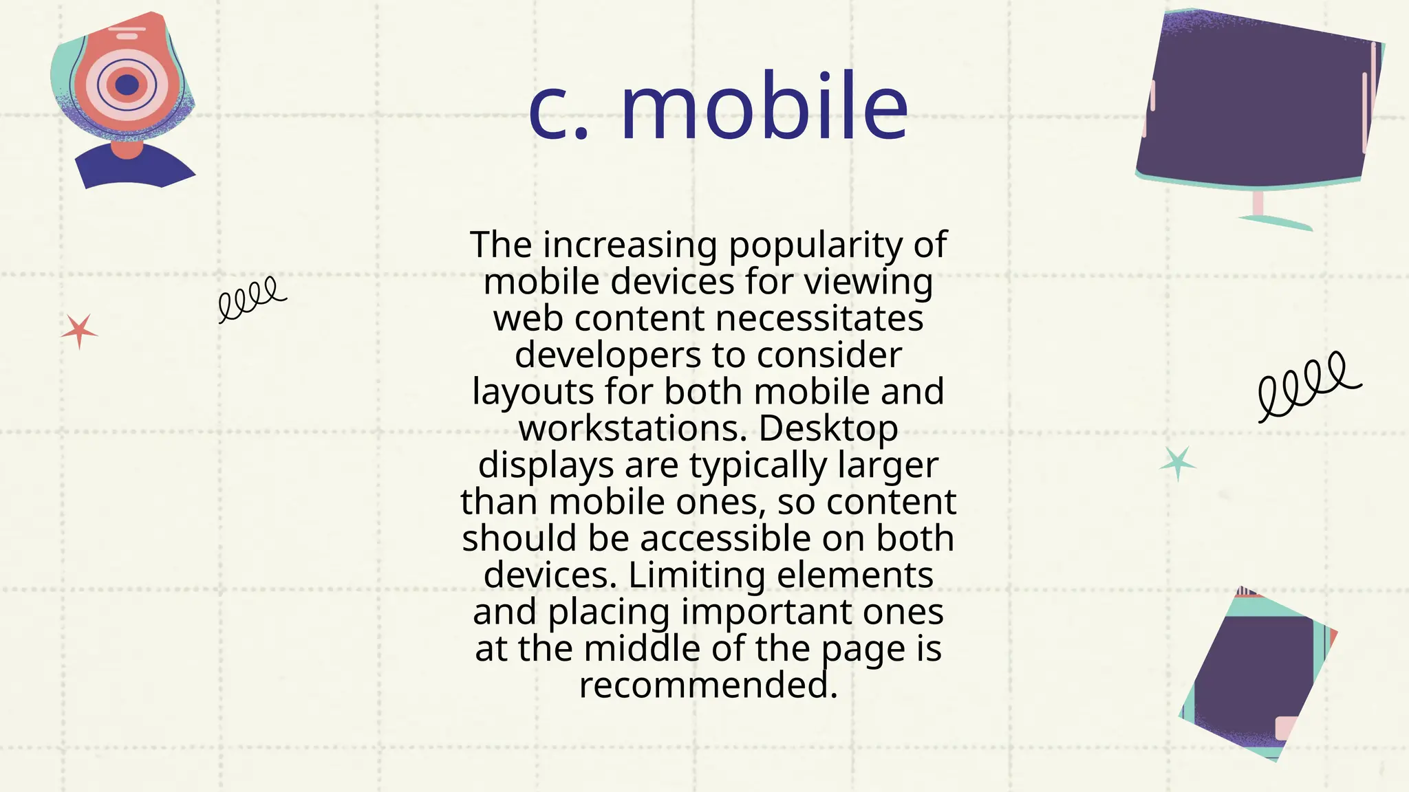 The increasing popularity of
mobile devices for viewing
web content necessitates
developers to consider
layouts for both mobile and
workstations. Desktop
displays are typically larger
than mobile ones, so content
should be accessible on both
devices. Limiting elements
and placing important ones
at the middle of the page is
recommended.
c. mobile
 