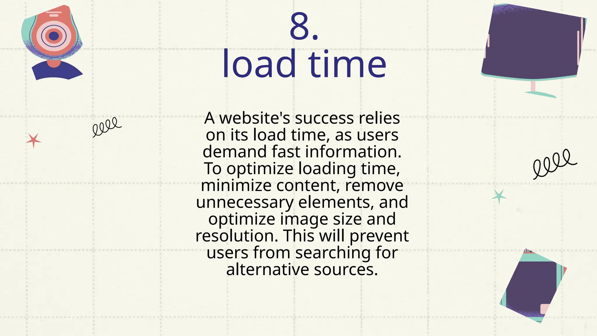 A website's success relies
on its load time, as users
demand fast information.
To optimize loading time,
minimize content, remove
unnecessary elements, and
optimize image size and
resolution. This will prevent
users from searching for
alternative sources.
8.
load time
 