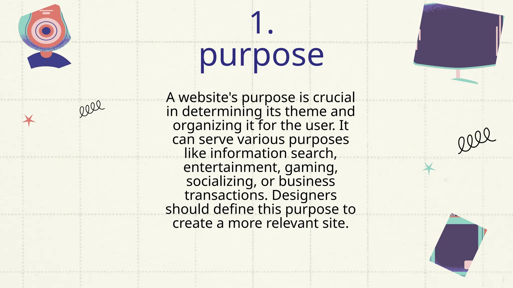 A website's purpose is crucial
in determining its theme and
organizing it for the user. It
can serve various purposes
like information search,
entertainment, gaming,
socializing, or business
transactions. Designers
should define this purpose to
create a more relevant site.
1.
purpose
 
