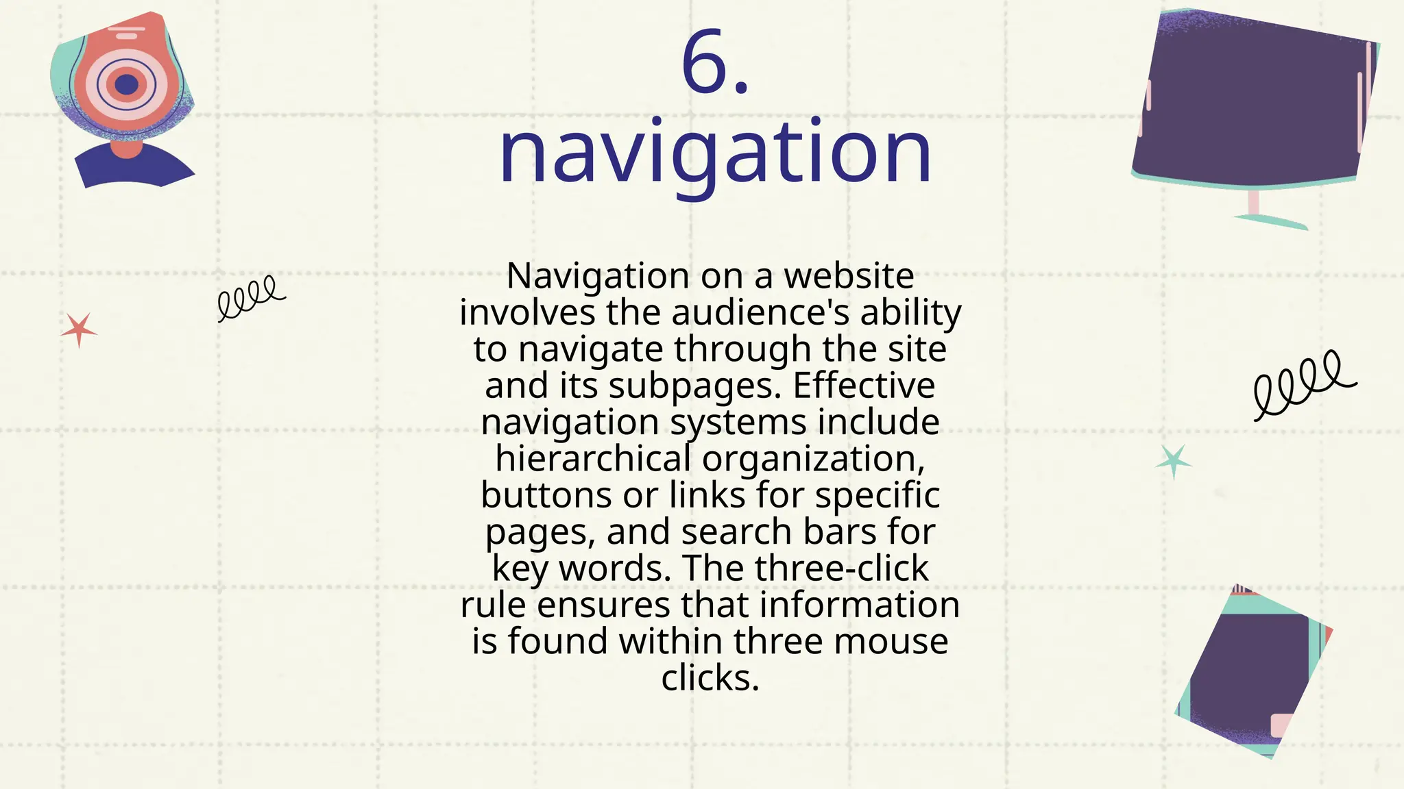 Navigation on a website
involves the audience's ability
to navigate through the site
and its subpages. Effective
navigation systems include
hierarchical organization,
buttons or links for specific
pages, and search bars for
key words. The three-click
rule ensures that information
is found within three mouse
clicks.
6.
navigation
 