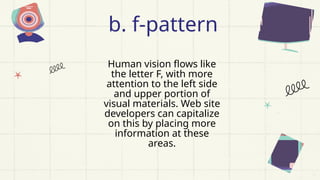 Human vision flows like
the letter F, with more
attention to the left side
and upper portion of
visual materials. Web site
developers can capitalize
on this by placing more
information at these
areas.
b. f-pattern
 