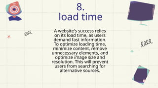 A website's success relies
on its load time, as users
demand fast information.
To optimize loading time,
minimize content, remove
unnecessary elements, and
optimize image size and
resolution. This will prevent
users from searching for
alternative sources.
8.
load time
 